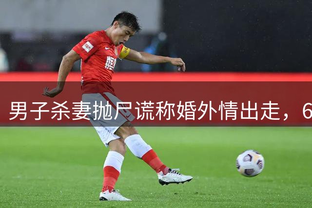 男子杀妻抛尸谎称婚外情出走，6年后DNA比对确认尸体身份